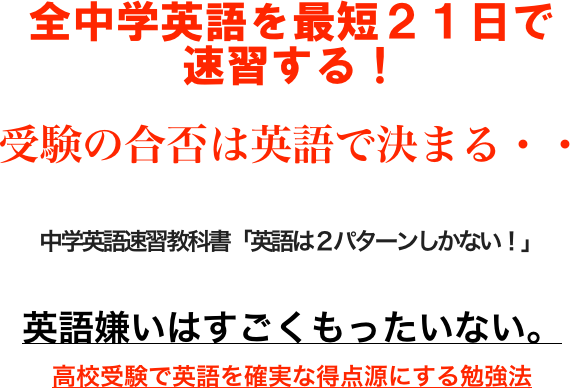 
全中学英語を最短２１日で
速習する！

受験の合否は英語で決まる・・

中学英語速習教科書「英語は２パターンしかない！」

英語嫌いはすごくもったいない。
高校受験で英語を確実な得点源にする勉強法



