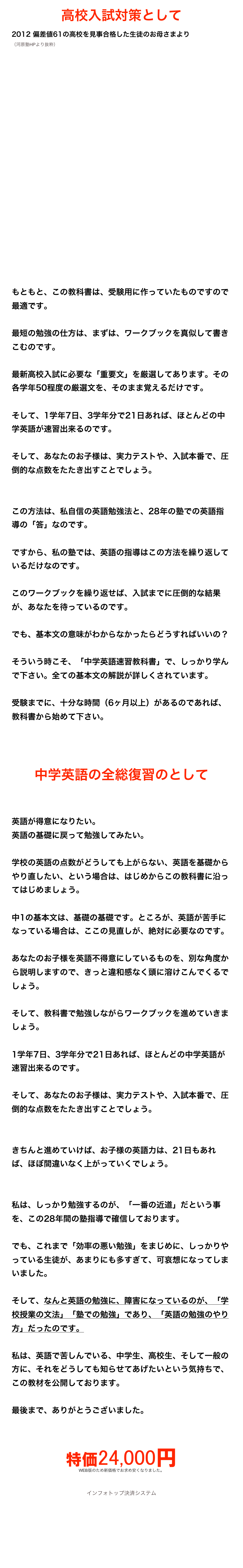 高校入試対策として
2012 偏差値61の高校を見事合格した生徒のお母さまより （河原塾HPより抜粋）

























もともと、この教科書は、受験用に作っていたものですので最適です。

最短の勉強の仕方は、まずは、ワークブックを真似して書きこむのです。

最新高校入試に必要な「重要文」を厳選してあります。その各学年50程度の厳選文を、そのまま覚えるだけです。

そして、1学年7日、3学年分で21日あれば、ほとんどの中学英語が速習出来るのです。

そして、あなたのお子様は、実力テストや、入試本番で、圧倒的な点数をたたき出すことでしょう。


この方法は、私自信の英語勉強法と、28年の塾での英語指導の「答」なのです。

ですから、私の塾では、英語の指導はこの方法を繰り返しているだけなのです。

このワークブックを繰り返せば、入試までに圧倒的な結果が、あなたを待っているのです。

でも、基本文の意味がわからなかったらどうすればいいの？

そういう時こそ、「中学英語速習教科書」で、しっかり学んで下さい。全ての基本文の解説が詳しくされています。

受験までに、十分な時間（6ヶ月以上）があるのであれば、教科書から始めて下さい。



中学英語の全総復習のとして


英語が得意になりたい。
英語の基礎に戻って勉強してみたい。

学校の英語の点数がどうしても上がらない、英語を基礎からやり直したい、という場合は、はじめからこの教科書に沿ってはじめましょう。

中1の基本文は、基礎の基礎です。ところが、英語が苦手になっている場合は、ここの見直しが、絶対に必要なのです。

あなたのお子様を英語不得意にしているものを、別な角度から説明しますので、きっと違和感なく頭に溶けこんでくるでしょう。

そして、教科書で勉強しながらワークブックを進めていきましょう。

1学年7日、3学年分で21日あれば、ほとんどの中学英語が速習出来るのです。

そして、あなたのお子様は、実力テストや、入試本番で、圧倒的な点数をたたき出すことでしょう。


きちんと進めていけば、お子様の英語力は、21日もあれば、ほぼ間違いなく上がっていくでしょう。


私は、しっかり勉強するのが、「一番の近道」だという事を、この28年間の塾指導で確信しております。

でも、これまで「効率の悪い勉強」をまじめに、しっかりやっている生徒が、あまりにも多すぎて、可哀想になってしまいました。

そして、なんと英語の勉強に、障害になっているのが、「学校授業の文法」「塾での勉強」であり、「英語の勉強のやり方」だったのです。

私は、英語で苦しんでいる、中学生、高校生、そして一般の方に、それをどうしても知らせてあげたいという気持ちで、この教材を公開しております。

最後まで、ありがとうございました。


特価24,000円
WEB版のため新価格でお求め安くなりました。

インフォトップ決済システム
ご購入はこちら

