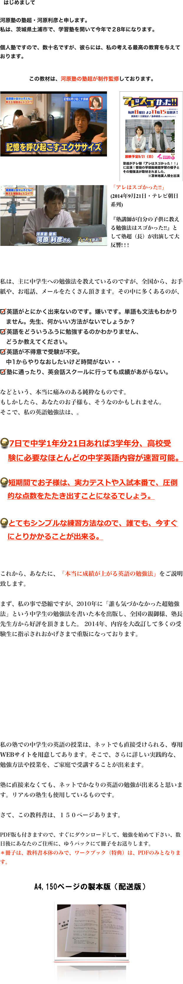 　はじめまして

河原塾の塾超・河原利彦と申します。
私は、茨城県土浦市で、学習塾を開いて今年で２8年になります。

個人塾ですので、数十名ですが、彼らには、私の考える最高の教育を与えております。



 この教材は、河原塾の塾超が制作監修しております。
 
￼￼￼







￼


私は、主に中学生への勉強法を教えているのですが、全国から、お手紙や、お電話、メールをたくさん頂きます。その中に多くあるのが、

英語がとにかく出来ないのです。嫌いです。単語も文法もわかり
　ません。先生、何かいい方法がないでしょうか？
英語をどういうふうに勉強するのかわかりません、
　どうか教えてください。
英語が不得意で受験が不安。
　中1からやりなおしたいけど時間がない・・
塾に通ったり、英会話スクールに行っても成績があがらない。

などという、本当に痛みのある純粋なものです。
もしかしたら、あなたのお子様も、そうなのかもしれません。
そこで、私の英語勉強法は、。


7日で中学1年分21日あれば3学年分、高校受
　験に必要なほとんどの中学英語内容が速習可能。

短期間でお子様は、実力テストや入試本番で、圧倒
　的な点数をたたき出すことになるでしょう。

とてもシンプルな練習方法なので、誰でも、今すぐ
　にとりかかることが出来る。



これから、あなたに、「本当に成績が上がる英語の勉強法」をご説明致します。

まず、私の事で恐縮ですが、2010年に「誰も気づかなかった超勉強法」という中学生の勉強法を書いた本を出版し、全国の親御様、塾長先生方から好評を頂きました。 2014年、内容を大改訂して多くの受験生に指示されおかげさまで重版になっております。










私の塾での中学生の英語の授業は、ネットでも直接受けられる、専用WEBサイトを用意してあります。そこで、さらに詳しい実践的な、勉強方法や授業を、ご家庭で受講することが出来ます。

塾に直接来なくても、ネットでかなりの英語の勉強が出来ると思います。リアルの塾生も使用しているものです。

さて、この教科書は、１５０ページあります。

PDF版も付きますので、すぐにダウンロードして、勉強を始めて下さい、数日後にあなたのご住所に、ゆうパックにて冊子をお送りします。
＊冊子は、教科書本体のみで、ワークブック（特典）は、PDFのみとなります。


A4,150ページの製本版（配送版）


￼






