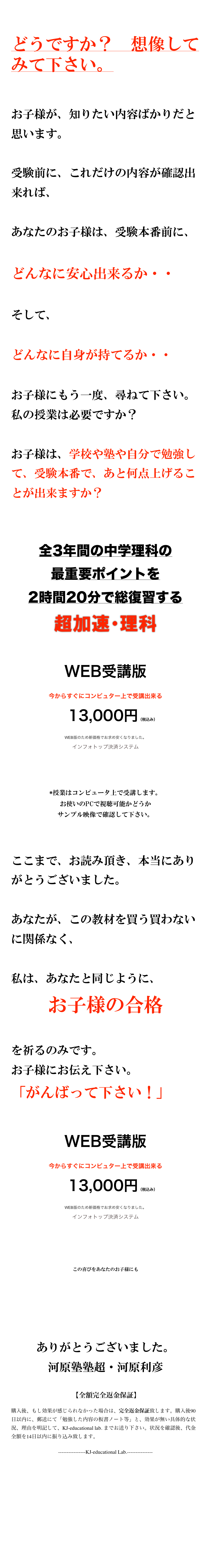 

どうですか？　想像してみて下さい。


お子様が、知りたい内容ばかりだと思います。

受験前に、これだけの内容が確認出来れば、

あなたのお子様は、受験本番前に、

どんなに安心出来るか・・

そして、

どんなに自身が持てるか・・

お子様にもう一度、尋ねて下さい。私の授業は必要ですか？

お子様は、学校や塾や自分で勉強して、受験本番で、あと何点上げることが出来ますか？


全3年間の中学理科の
最重要ポイントを
2時間20分で総復習する
超加速・理科


WEB受講版
今からすぐにコンピュター上で受講出来る
　13,000円（税込み） WEB版のため新価格でお求め安くなりました。
インフォトップ決済システム
授業に参加する
*授業はコンピュータ上で受講します。
お使いのPCで視聴可能かどうか
サンプル映像で確認して下さい。


ここまで、お読み頂き、本当にありがとうございました。

あなたが、この教材を買う買わないに関係なく、

私は、あなたと同じように、
お子様の合格

を祈るのみです。
お子様にお伝え下さい。
「がんばって下さい！」

WEB受講版
今からすぐにコンピュター上で受講出来る
　13,000円（税込み） WEB版のため新価格でお求め安くなりました。
インフォトップ決済システム
授業に参加する

この喜びをあなたのお子様にも








ありがとうございました。
河原塾塾超・河原利彦

 【全額完全返金保証】
購入後、もし効果が感じられなかった場合は、完全返金保証致します。購入後90日以内に、郵送にて「勉強した内容の板書ノート等」と、効果が無い具体的な状況、理由を明記して、KJ-educational lab. までお送り下さい。状況を確認後、代金全額を14日以内に振り込み致します。
----------------KJ-educational Lab.---------------



特商法上の表記　　 プライバシーポリシー

