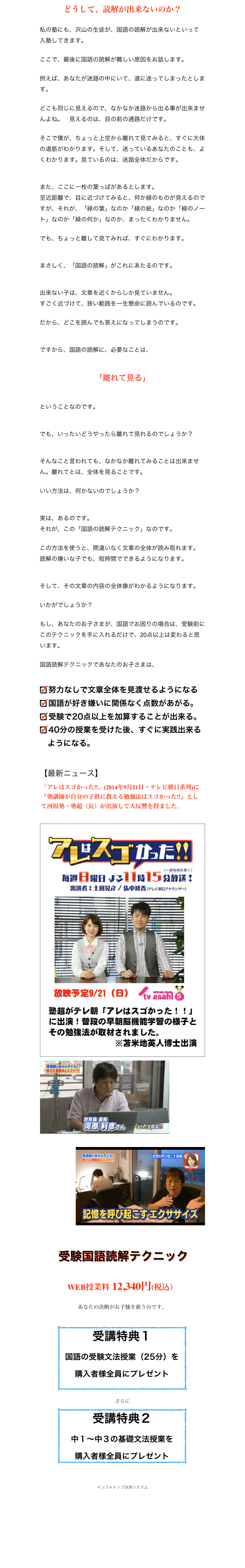 どうして、読解が出来ないのか？
私の塾にも、沢山の生徒が、国語の読解が出来ないといって入塾してきます。ここで、最後に国語の読解が難しい原因をお話します。例えば、あなたが迷路の中にいて、道に迷ってしまったとします。
どこも同じに見えるので、なかなか迷路から出る事が出来ませんよね。　見えるのは、目の前の通路だけです。そこで僕が、ちょっと上空から離れて見てみると、すぐに大体の道筋がわかります。そして、迷っているあなたのことも、よくわかります。見ているのは、迷路全体だからです。
また、ここに一枚の葉っぱがあるとします。至近距離で、目に近づけてみると、何か緑のものが見えるのですが、それが、「緑の葉」なのか「緑の紙」なのか「緑のノート」なのか「緑の何か」なのか、まったくわかりません。でも、ちょっと離して見てみれば、すぐにわかります。まさしく、「国語の読解」がこれにあたるのです。出来ない子は、文章を近くからしか見ていません。すごく近づけて、狭い範囲を一生懸命に読んでいるのです。だから、どこを読んでも答えになってしまうのです。ですから、国語の読解に、必要なことは、
「離れて見る」ということなのです。でも、いったいどうやったら離れて見れるのでしょうか？

そんなこと言われても、なかなか離れてみることは出来ません。離れてとは、全体を見ることです。
いい方法は、何かないのでしょうか？実は、あるのです。それが、この「国語の読解テクニック」なのです。この方法を使うと、間違いなく文章の全体が読み取れます。読解の嫌いな子でも、短時間でできるようになります。そして、その文章の内容の全体像がわかるようになります。いかがでしょうか？
もし、あなたのお子さまが、国語でお困りの場合は、受験前にこのテクニックを手に入れるだけで、20点以上は変わると思います。

国語読解テクニックであなたのお子さまは、

努力なしで文章全体を見渡せるようになる
国語が好き嫌いに関係なく点数があがる。
受験で20点以上を加算することが出来る。
40分の授業を受けた後、すぐに実践出来る
　ようになる。

【最新ニュース】
￼
￼￼

￼











 受験国語読解テクニック 
 WEB授業料 12,340円(税込）  あなたの決断がお子様を救うのです。

￼

さらに
￼



インフォトップ決済システム
ご購入はこちら






