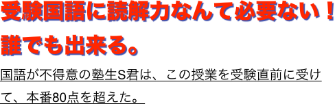 受験国語に読解力なんて必要ない！誰でも出来る。
国語が不得意の塾生S君は、この授業を受験直前に受けて、本番80点を超えた。