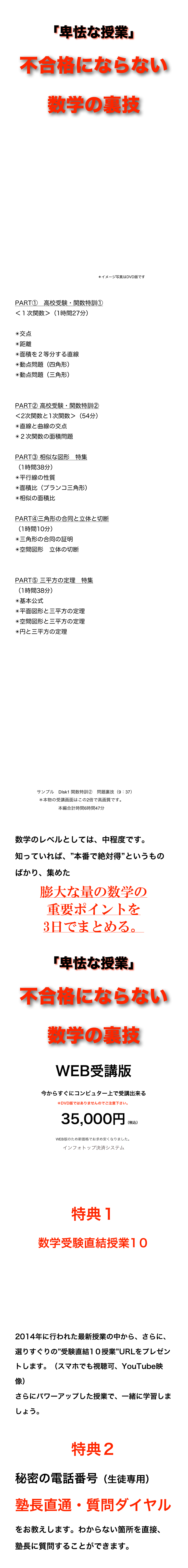 
「卑怯な授業」
不合格にならない数学の裏技














　　　　　　　　　　　　　　＊イメージ写真はDVD版です


PART①　高校受験・関数特訓① 
＜１次関数＞（1時間27分）

交点
距離
面積を２等分する直線
動点問題（四角形）
動点問題（三角形）


PART② 高校受験・関数特訓② 
＜2次関数と1次関数＞（54分）
直線と曲線の交点
２次関数の面積問題

PART③ 相似な図形　特集
（1時間38分）
平行線の性質
面積比（ブランコ三角形）
相似の面積比

PART④三角形の合同と立体と切断
（1時間10分）
三角形の合同の証明
空間図形　立体の切断


PART⑤ 三平方の定理　特集
（1時間38分）
基本公式
平面図形と三平方の定理
空間図形と三平方の定理
円と三平方の定理









￼

数学のレベルとしては、中程度です。
知っていれば、”本番で絶対得”というものばかり、集めた
膨大な量の数学の
重要ポイントを
3日でまとめる。

「卑怯な授業」
不合格にならない数学の裏技
WEB受講版
今からすぐにコンピュター上で受講出来る
＊DVD版ではありませんのでご注意下さい。
　35,000円（税込） WEB版のため新価格でお求め安くなりました。
インフォトップ決済システム
ご購入はこちら

特典１
数学受験直結授業1０








2014年に行われた最新授業の中から、さらに、選りすぐりの”受験直結1０授業”URLをプレゼントします。（スマホでも視聴可、YouTube映像）
さらにパワーアップした授業で、一緒に学習しましょう。

特典２
秘密の電話番号（生徒専用）
塾長直通・質問ダイヤル
をお教えします。わからない箇所を直接、塾長に質問することができます。
