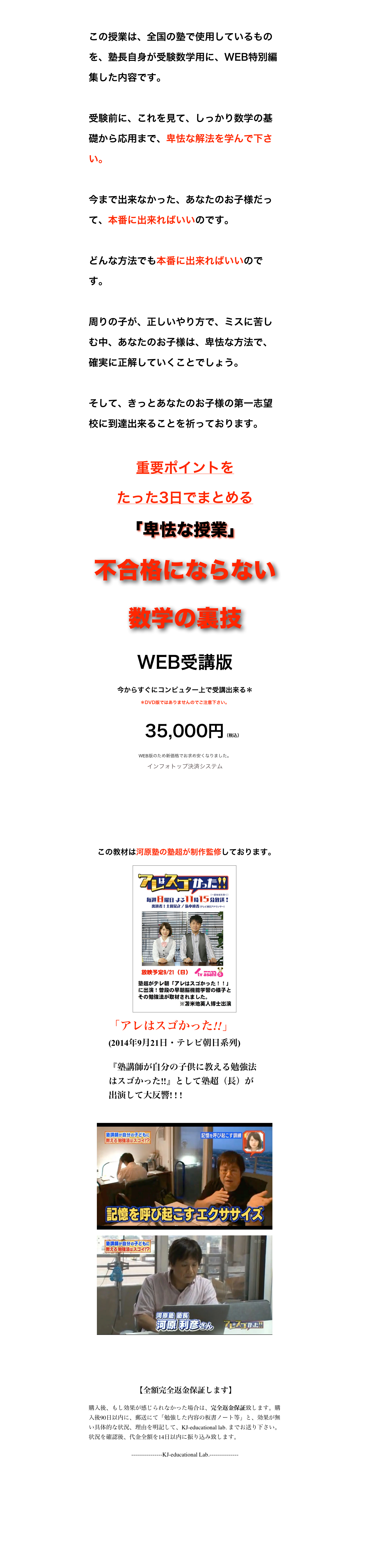 

この授業は、全国の塾で使用しているものを、塾長自身が受験数学用に、WEB特別編集した内容です。

受験前に、これを見て、しっかり数学の基礎から応用まで、卑怯な解法を学んで下さい。

今まで出来なかった、あなたのお子様だって、本番に出来ればいいのです。

どんな方法でも本番に出来ればいいのです。

周りの子が、正しいやり方で、ミスに苦しむ中、あなたのお子様は、卑怯な方法で、確実に正解していくことでしょう。

そして、きっとあなたのお子様の第一志望校に到達出来ることを祈っております。

重要ポイントを
たった3日でまとめる
「卑怯な授業」
不合格にならない
数学の裏技
WEB受講版
今からすぐにコンピュター上で受講出来る＊
＊DVD版ではありませんのでご注意下さい。

　35,000円（税込） WEB版のため新価格でお求め安くなりました。
インフォトップ決済システム
ご購入はこちら


 この教材は河原塾の塾超が制作監修しております。
￼
￼
￼
￼



 【全額完全返金保証します】
購入後、もし効果が感じられなかった場合は、完全返金保証致します。購入後90日以内に、郵送にて「勉強した内容の板書ノート等」と、効果が無い具体的な状況、理由を明記して、KJ-educational lab. までお送り下さい。状況を確認後、代金全額を14日以内に振り込み致します。
----------------KJ-educational Lab.---------------



特商法上の表記　　 プライバシーポリシー


