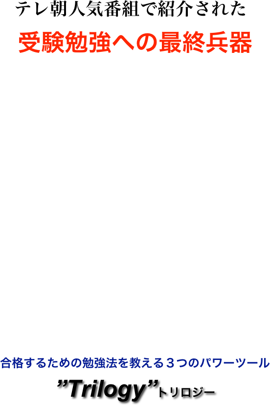 

　　テレ朝人気番組で紹介された
受験勉強への最終兵器




















 合格するための勉強法を教える３つのパワーツール
”Trilogy”トリロジー

































